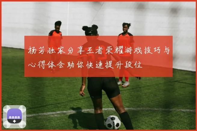杨芳独家分享王者荣耀游戏技巧与心得体会助你快速提升段位