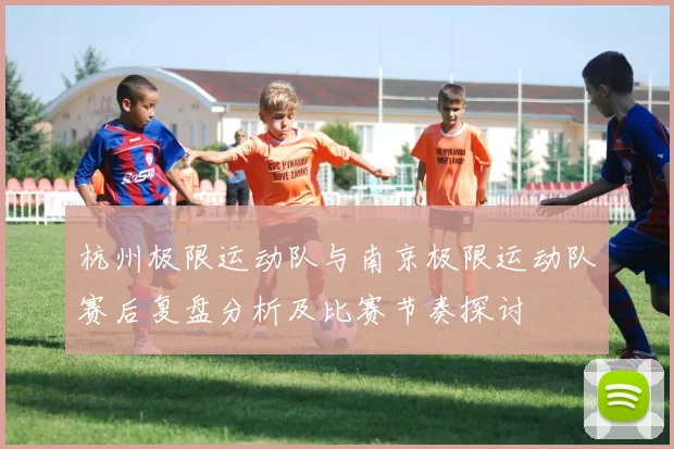 杭州极限运动队与南京极限运动队赛后复盘分析及比赛节奏探讨