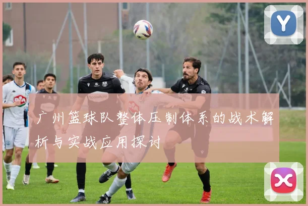 广州篮球队整体压制体系的战术解析与实战应用探讨